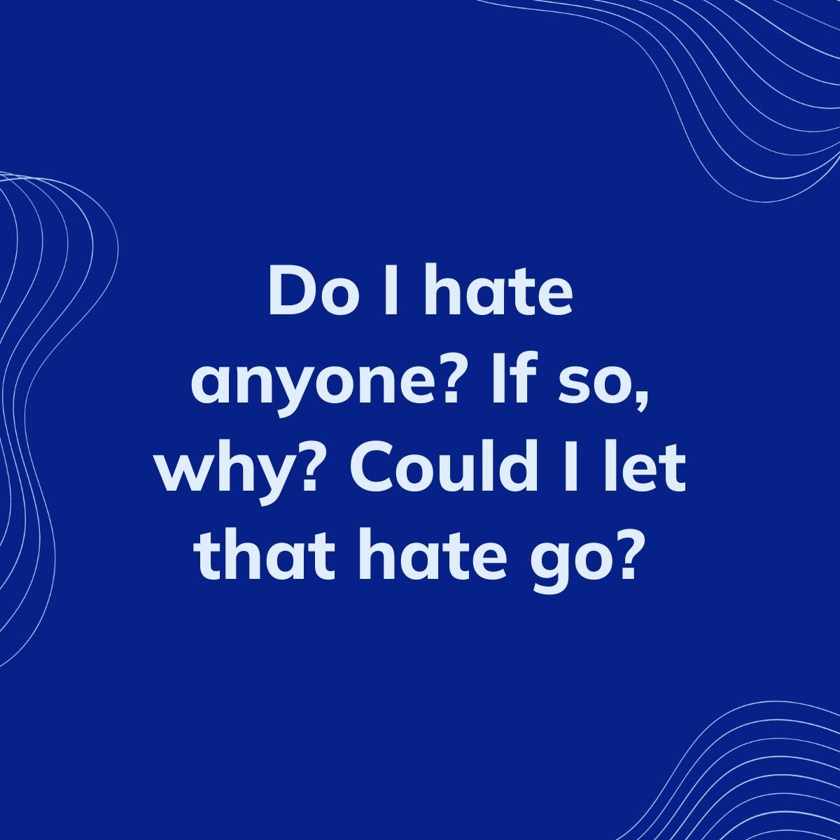 Journal Prompt: Do I hate anyone? If so, why? Could I let that hate go?