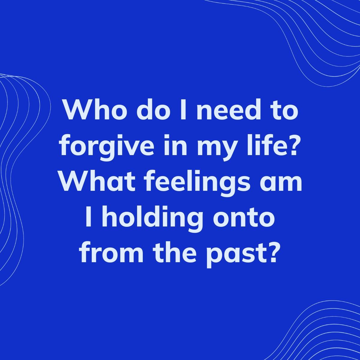 Journal Prompt: Who do I need to forgive in my life? What feelings am I holding onto from the past?