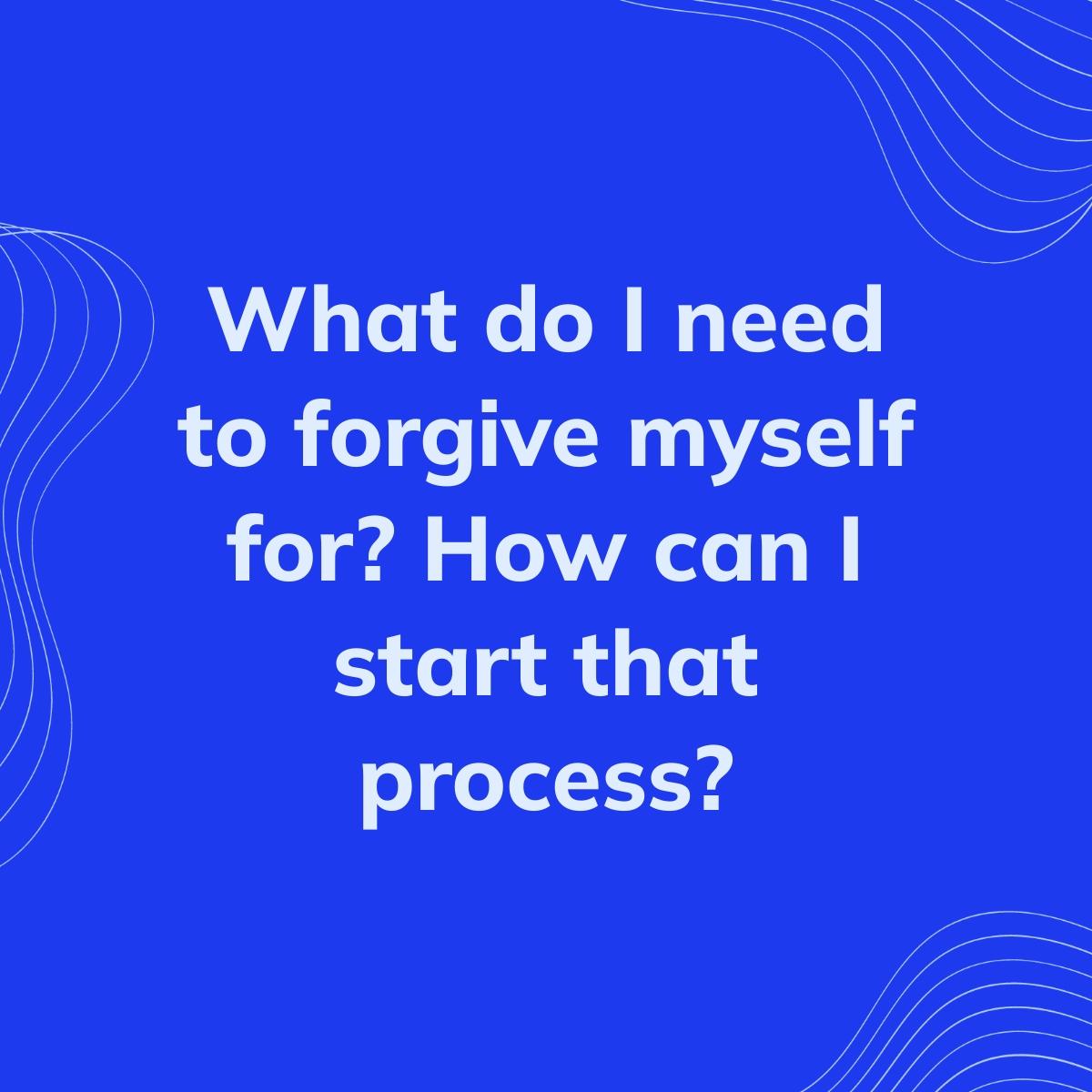 Journal Prompt: What do I need to forgive myself for? How can I start that process?