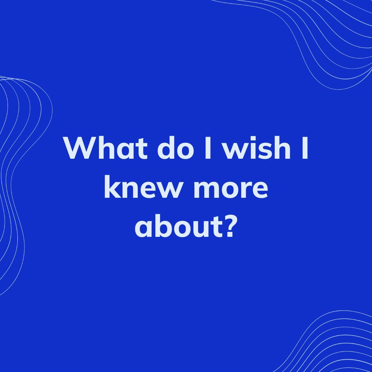 Journal Prompt: What do I wish I knew more about?