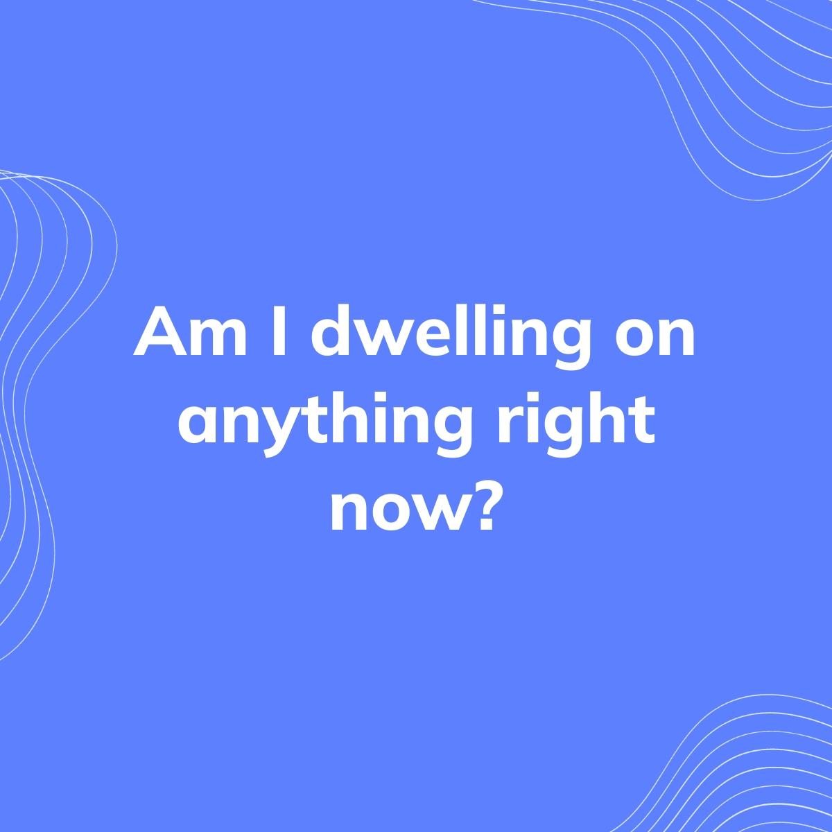 Journal Prompt: Am I dwelling on anything right now?