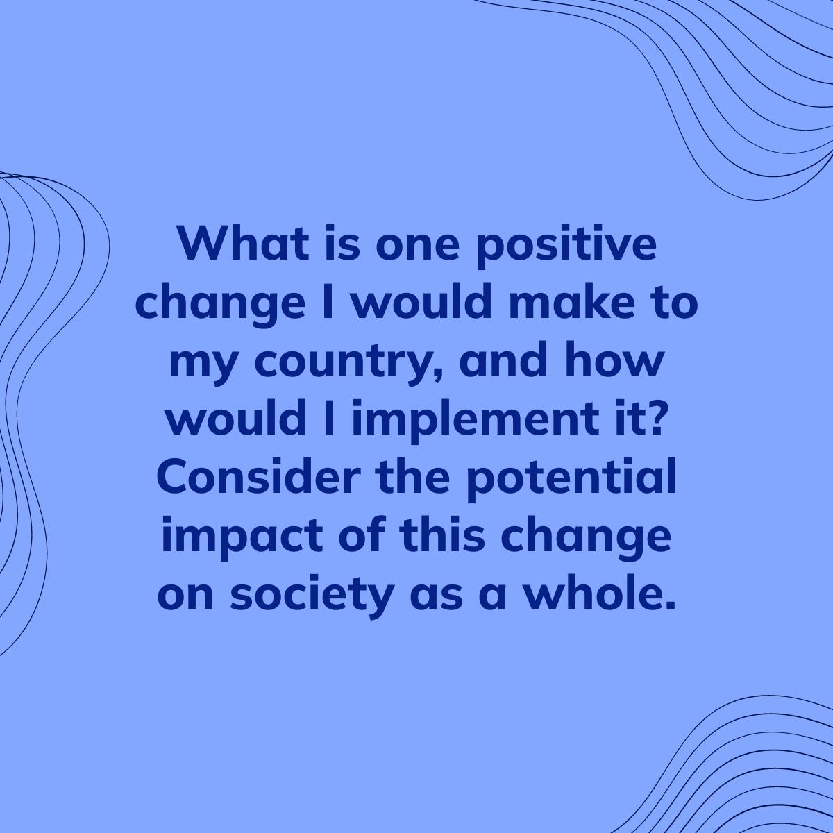 Journal Prompt: What is one positive change I would make to my country, and how would I implement it? Consider the potential impact of this change on society as a whole.