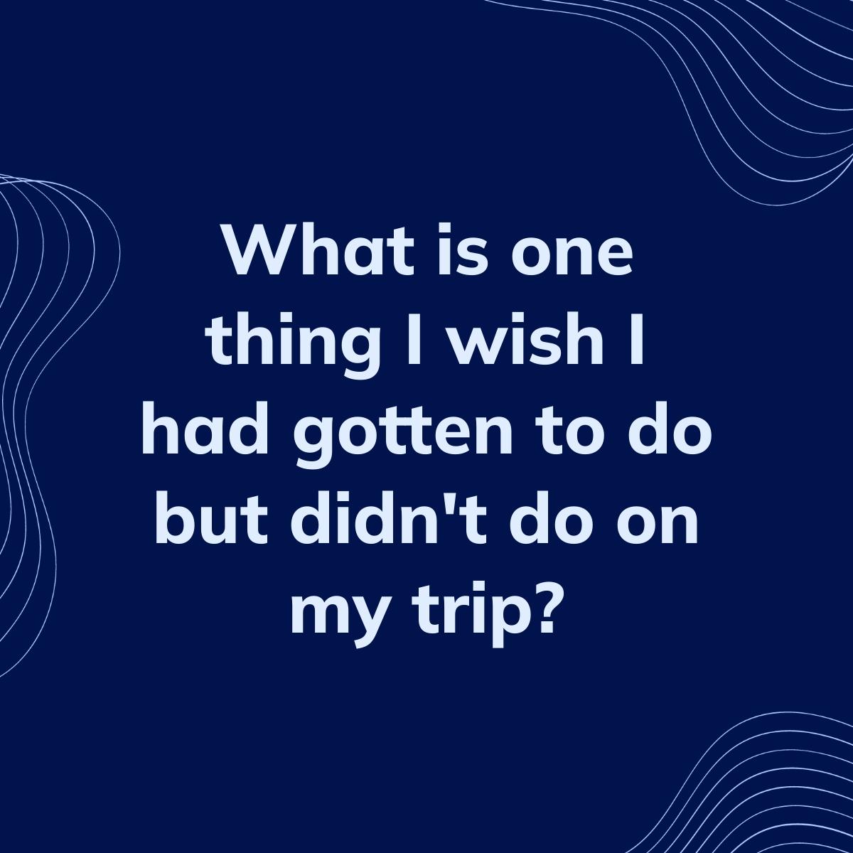 Journal Prompt: What is one thing I wish I had gotten to do but didn't do on my trip?