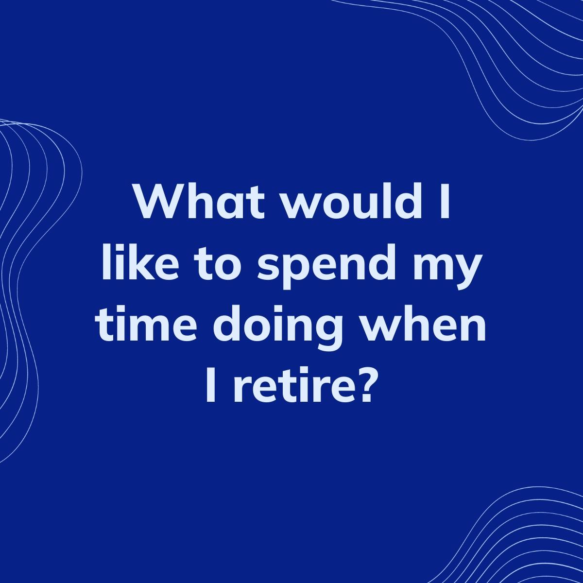 Journal Prompt: What would I like to spend my time doing when I retire?