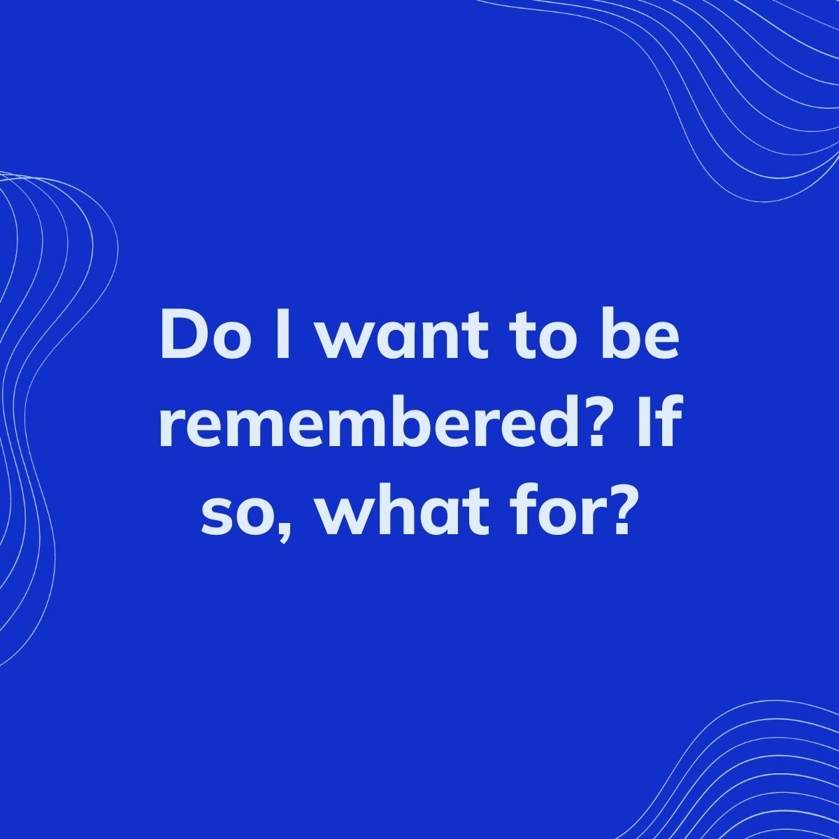 Journal Prompt: Do I want to be remembered? If so, what for?