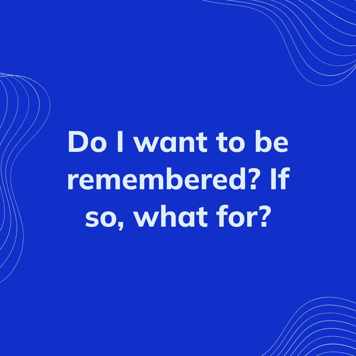 Journal Prompt: Do I want to be remembered? If so, what for?