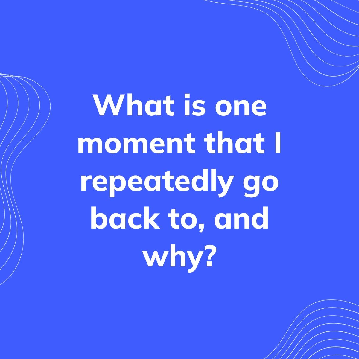 Journal Prompt: What is one moment that I repeatedly go back to, and why?