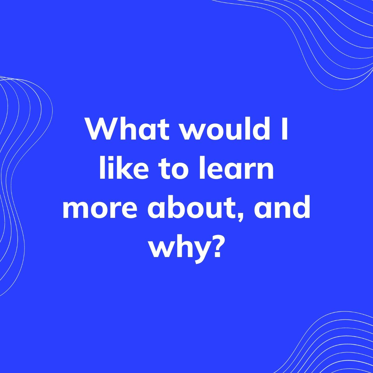 Journal Prompt: What would I like to learn more about, and why?