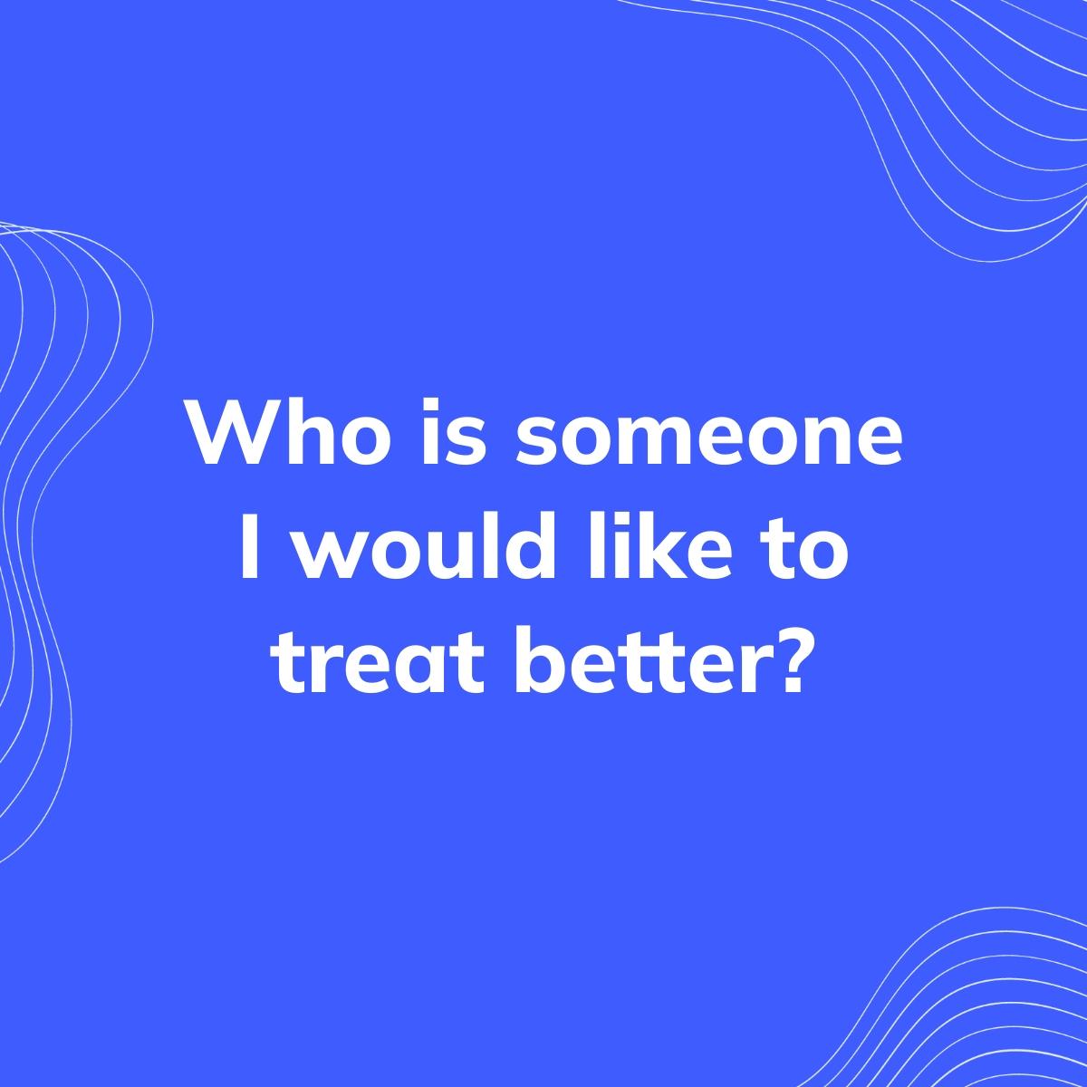 Journal Prompt: Who is someone I would like to treat better?