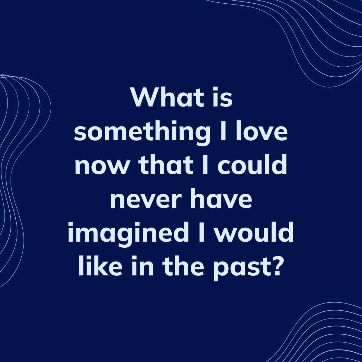 Journal Prompt: What is something I love now that I could never have imagined I would like in the past?