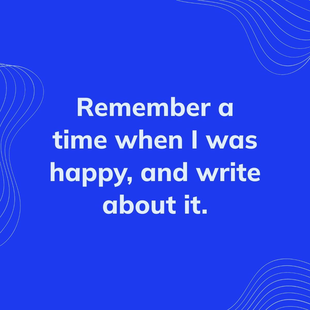 Journal Prompt: Remember a time when I was happy, and write about it.