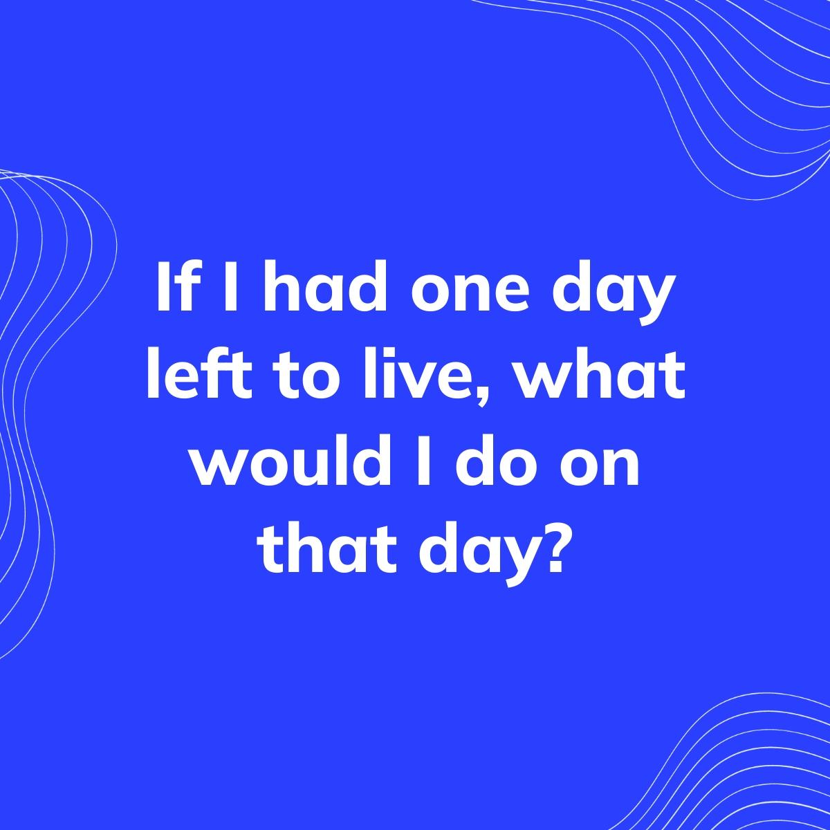 Journal Prompt: If I had one day left to live, what would I do on that day?
