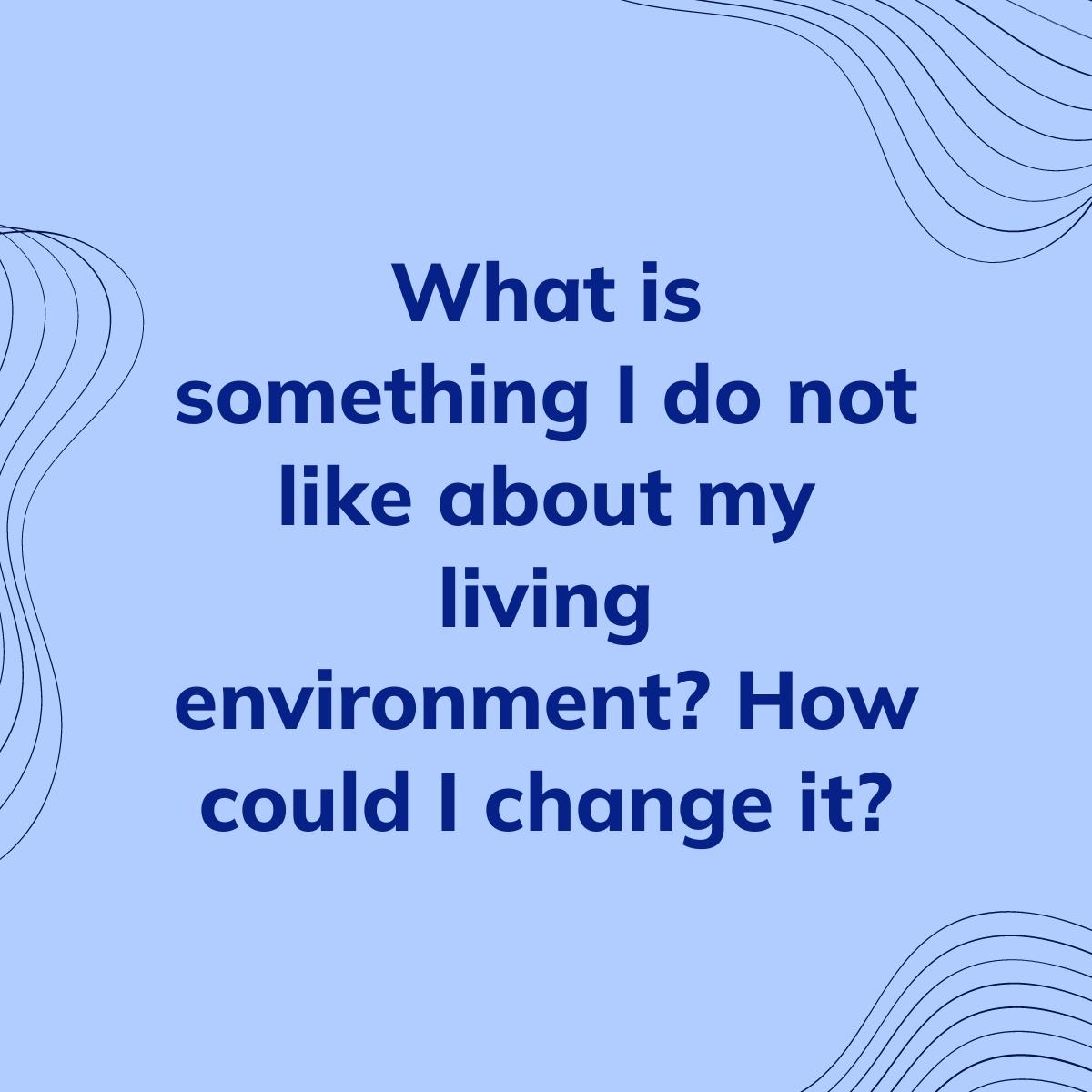 Journal Prompt: What is something I do not like about my living environment? How could I change it?