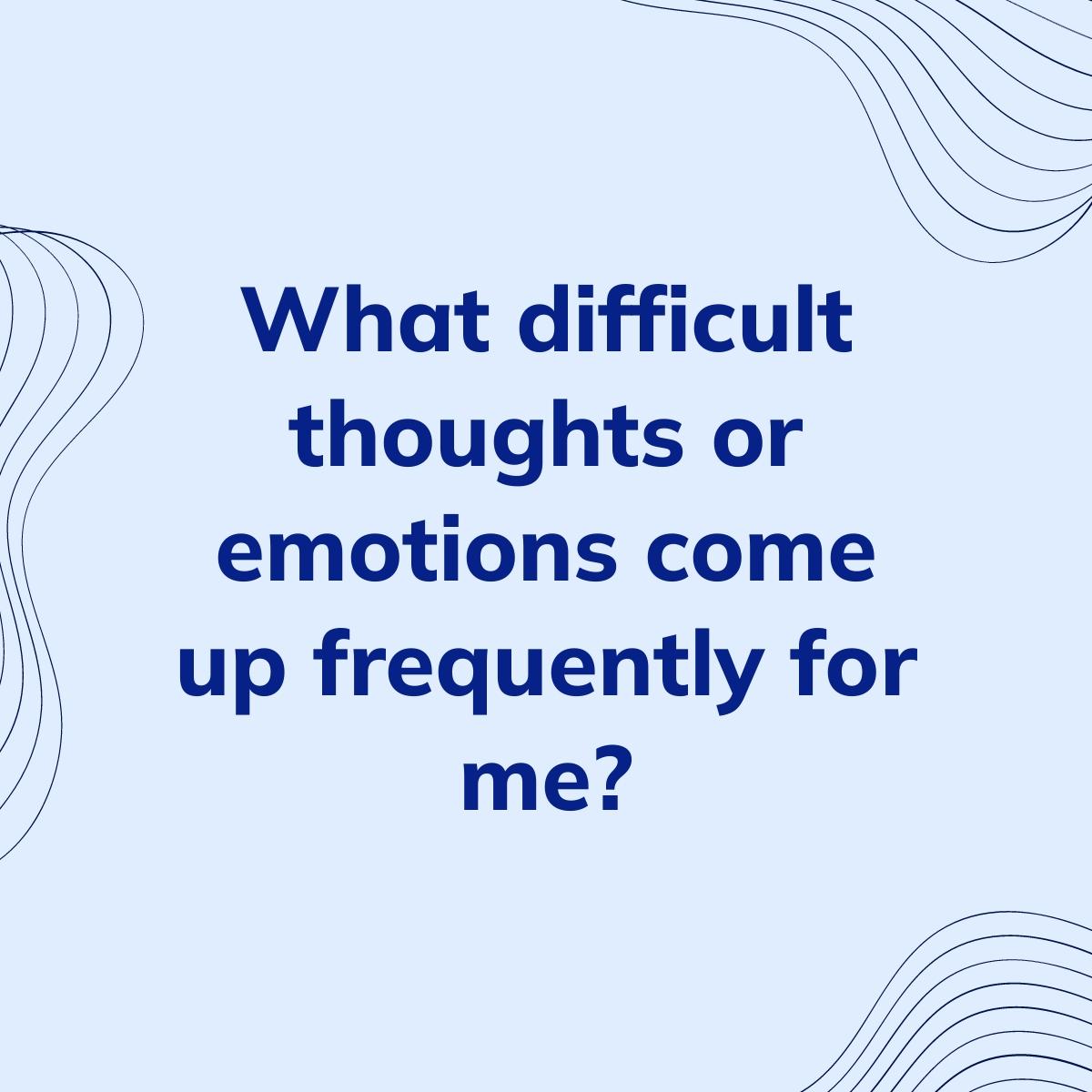 Journal Prompt: What difficult thoughts or emotions come up frequently for me?